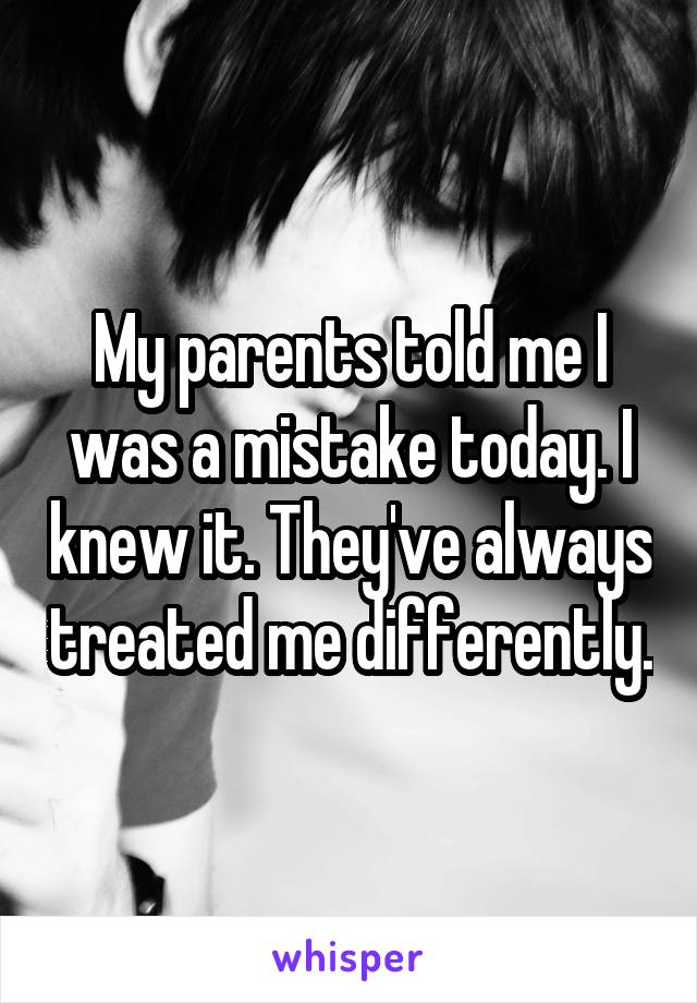 My parents told me I was a mistake today. I knew it. They've always treated me differently.