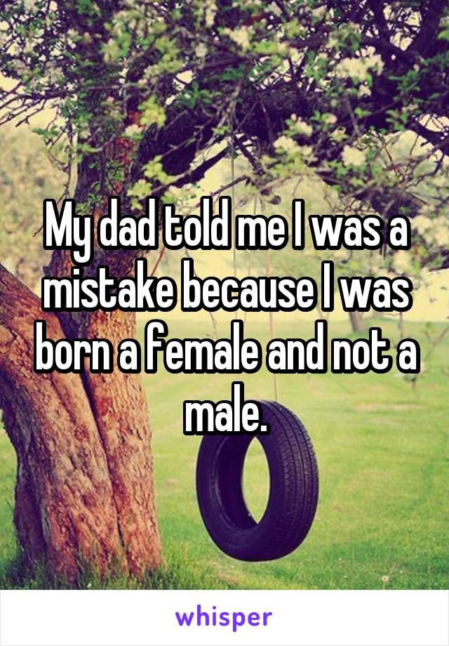 My dad told me I was a mistake because I was born a female and not a male.
