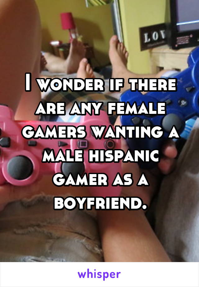 I wonder if there are any female gamers wanting a male hispanic gamer as a boyfriend.