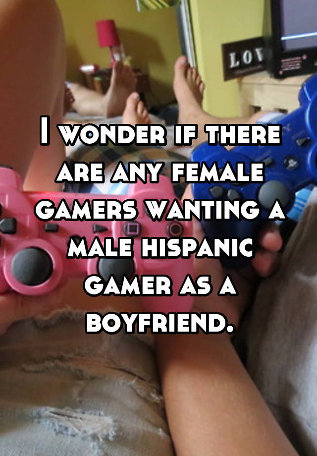 I wonder if there are any female gamers wanting a male hispanic gamer as a boyfriend.