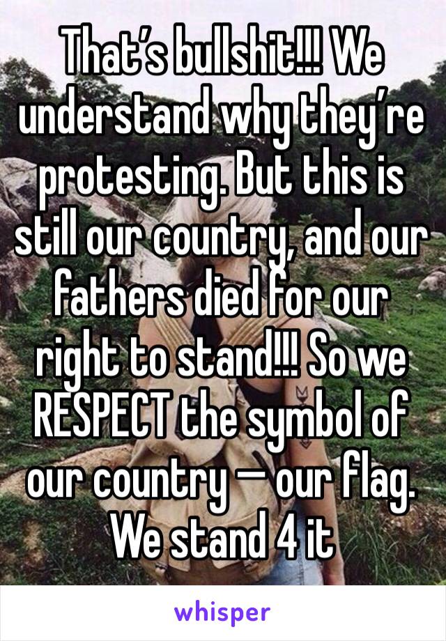 That’s bullshit!!! We understand why they’re protesting. But this is still our country, and our fathers died for our right to stand!!! So we
RESPECT the symbol of our country — our flag. We stand 4 it