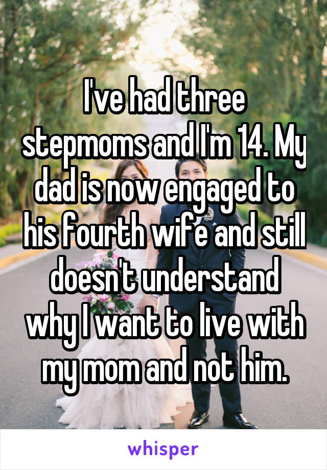 I've had three stepmoms and I'm 14. My dad is now engaged to his fourth wife and still doesn't understand why I want to live with my mom and not him.