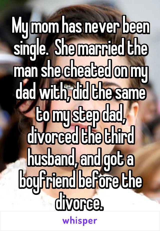 My mom has never been single.  She married the man she cheated on my dad with, did the same to my step dad, divorced the third husband, and got a boyfriend before the divorce. 