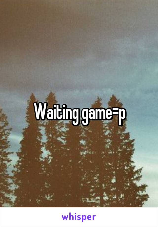 Waiting game=p