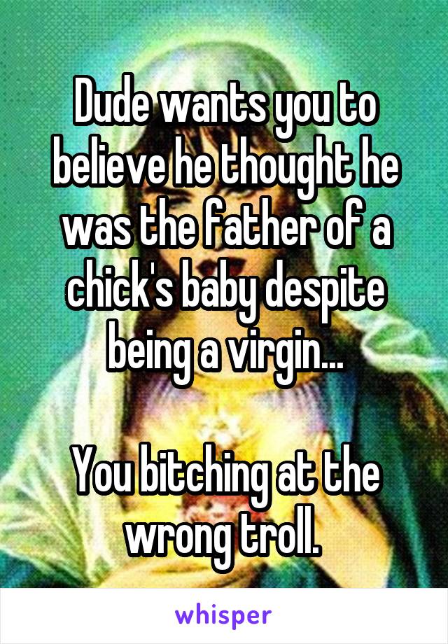 Dude wants you to believe he thought he was the father of a chick's baby despite being a virgin...

You bitching at the wrong troll. 