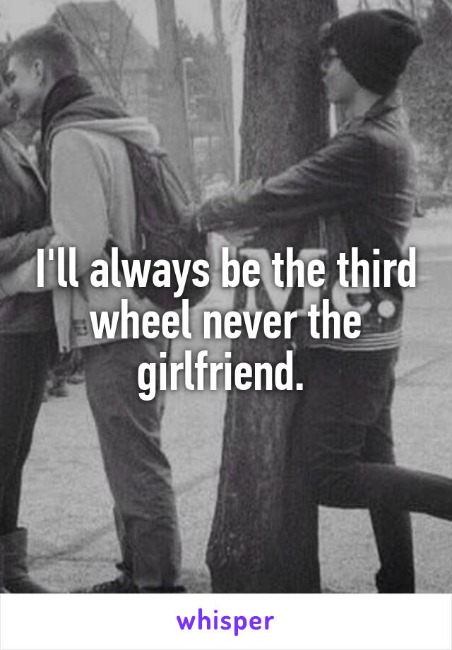 I'll always be the third wheel never the girlfriend. 