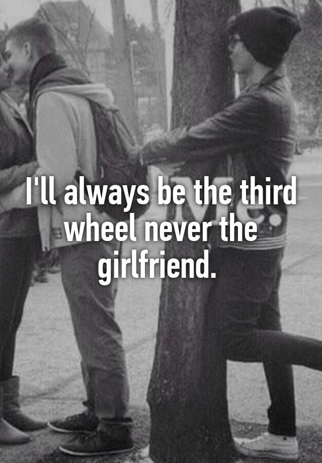 I'll always be the third wheel never the girlfriend. 