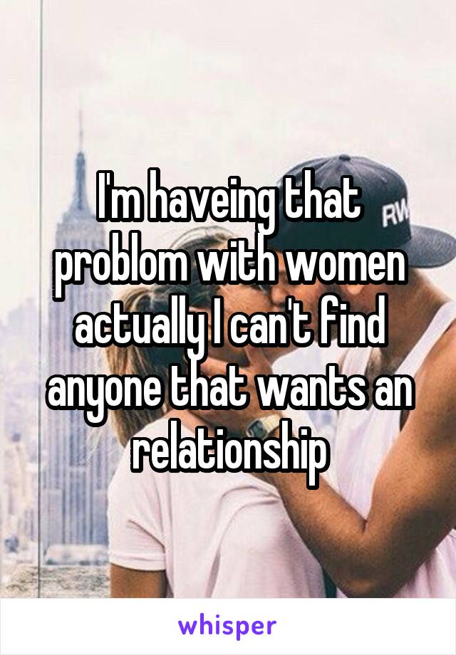 I'm haveing that problom with women actually I can't find anyone that wants an relationship