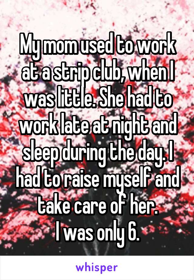 My mom used to work at a strip club, when I was little. She had to work late at night and sleep during the day. I had to raise myself and take care of her.
I was only 6.