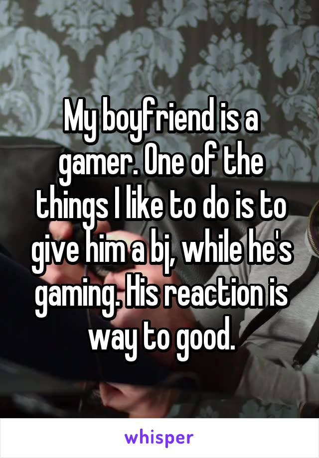 My boyfriend is a gamer. One of the things I like to do is to give him a bj, while he's gaming. His reaction is way to good.