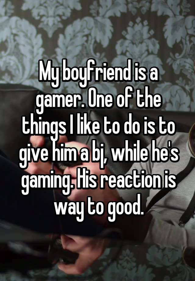 My boyfriend is a gamer. One of the things I like to do is to give him a bj, while he's gaming. His reaction is way to good.