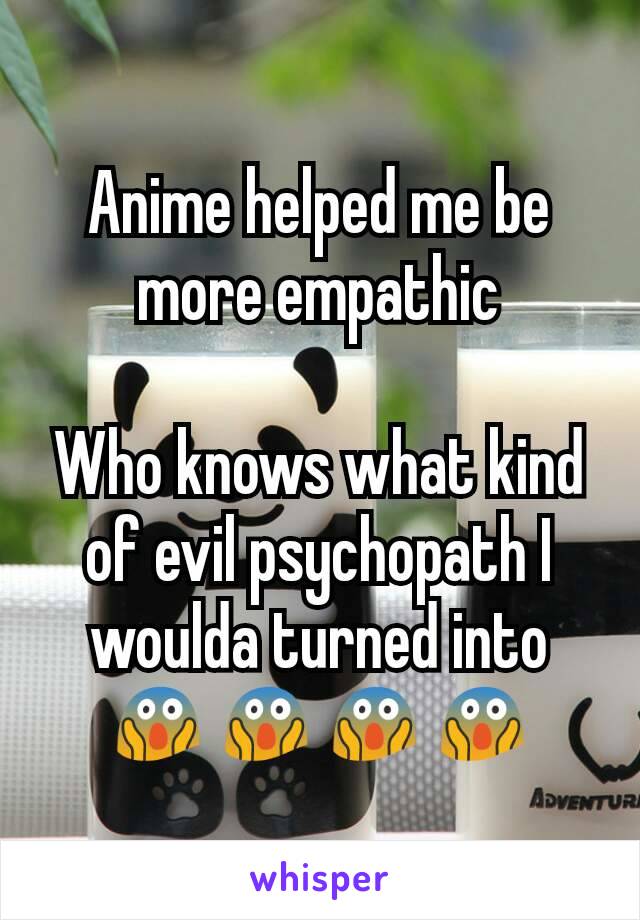 Anime helped me be more empathic

Who knows what kind of evil psychopath I woulda turned into 😱😱😱😱
