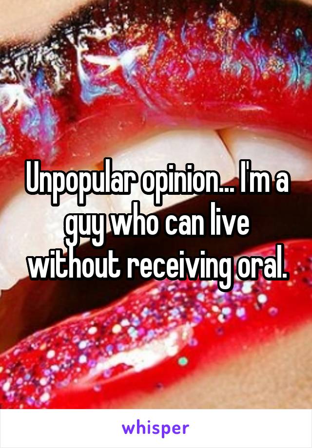 Unpopular opinion... I'm a guy who can live without receiving oral.