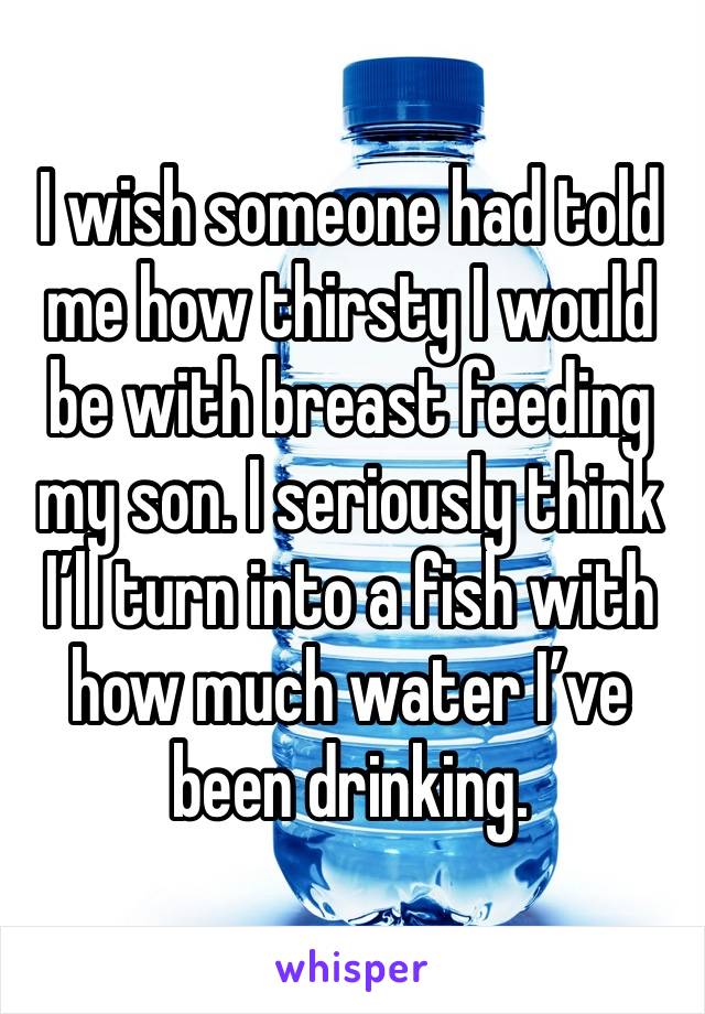 I wish someone had told me how thirsty I would be with breast feeding my son. I seriously think I’ll turn into a fish with how much water I’ve been drinking. 