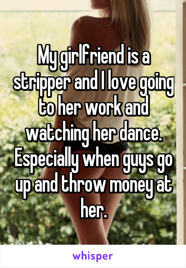 My girlfriend is a stripper and I love going to her work and watching her dance. Especially when guys go up and throw money at her.