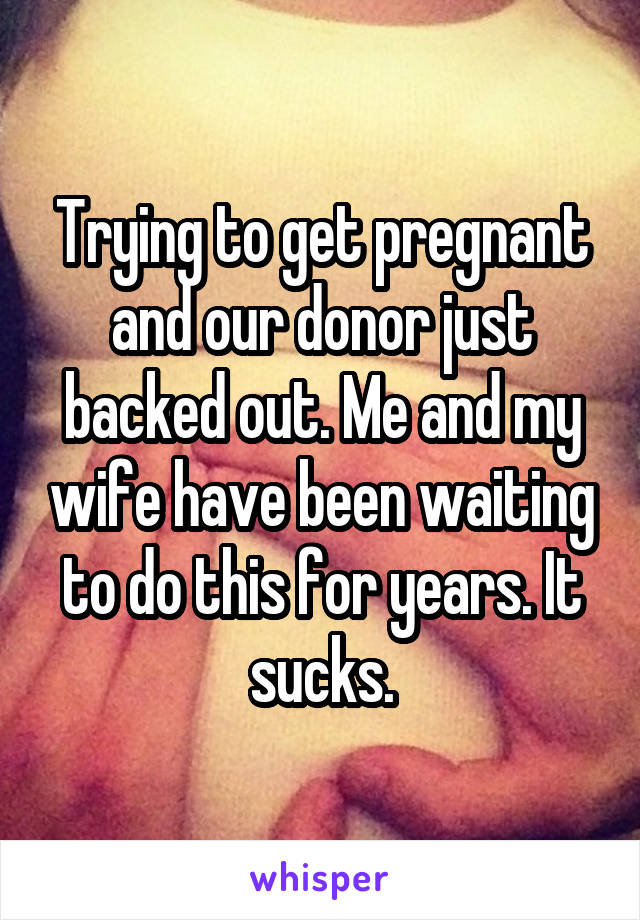 Trying to get pregnant and our donor just backed out. Me and my wife have been waiting to do this for years. It sucks.