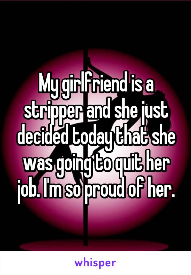 My girlfriend is a stripper and she just decided today that she was going to quit her job. I'm so proud of her.