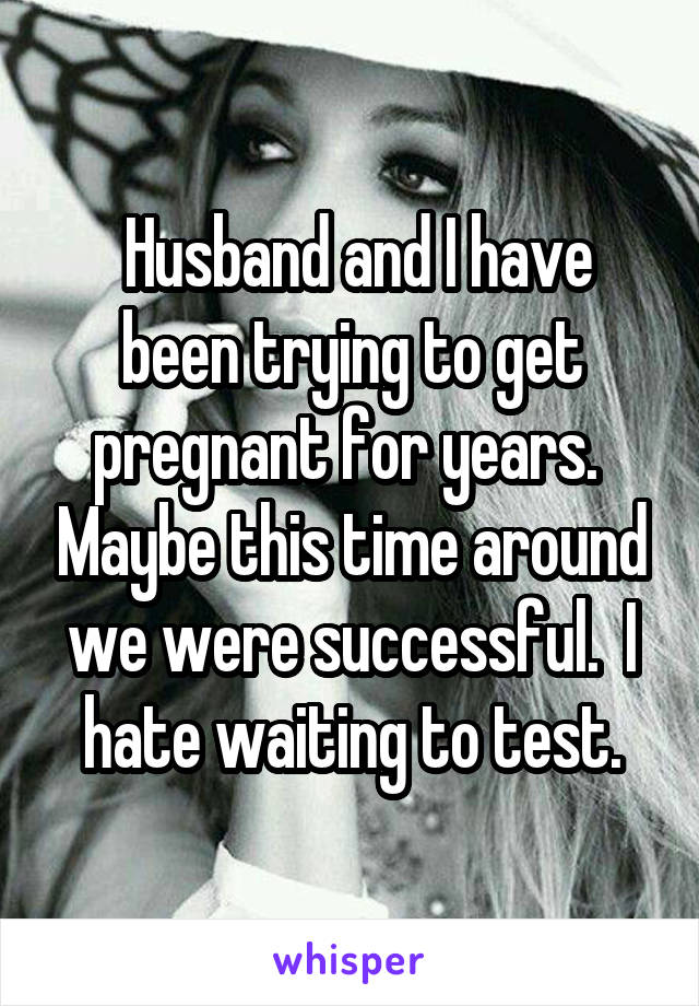  Husband and I have been trying to get pregnant for years.  Maybe this time around we were successful.  I hate waiting to test.