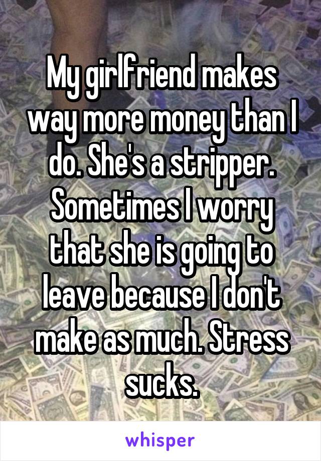 My girlfriend makes way more money than I do. She's a stripper. Sometimes I worry that she is going to leave because I don't make as much. Stress sucks.
