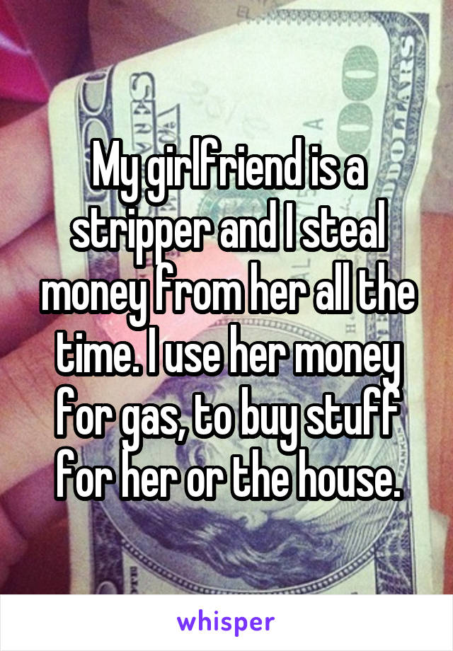 My girlfriend is a stripper and I steal money from her all the time. I use her money for gas, to buy stuff for her or the house.