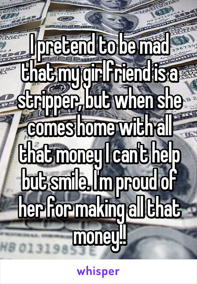 I pretend to be mad that my girlfriend is a stripper, but when she comes home with all that money I can't help but smile. I'm proud of her for making all that money!!