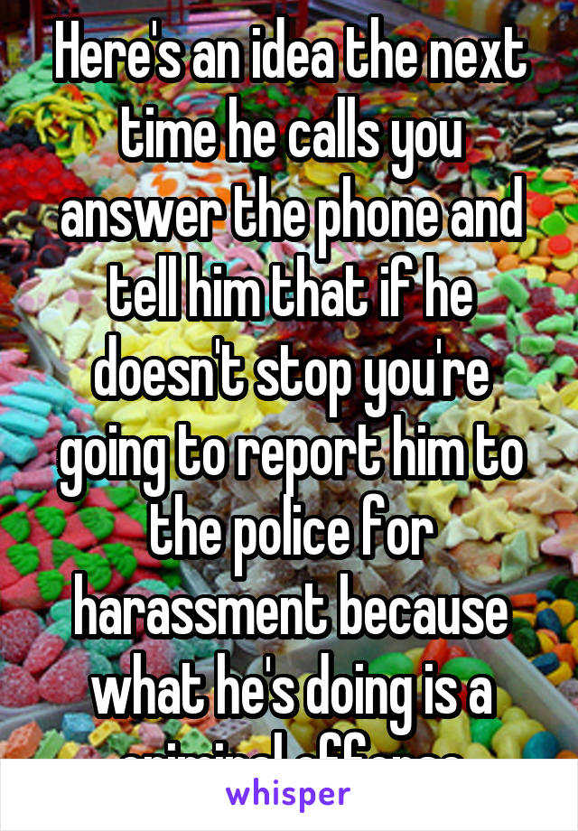 Here's an idea the next time he calls you answer the phone and tell him that if he doesn't stop you're going to report him to the police for harassment because what he's doing is a criminal offense