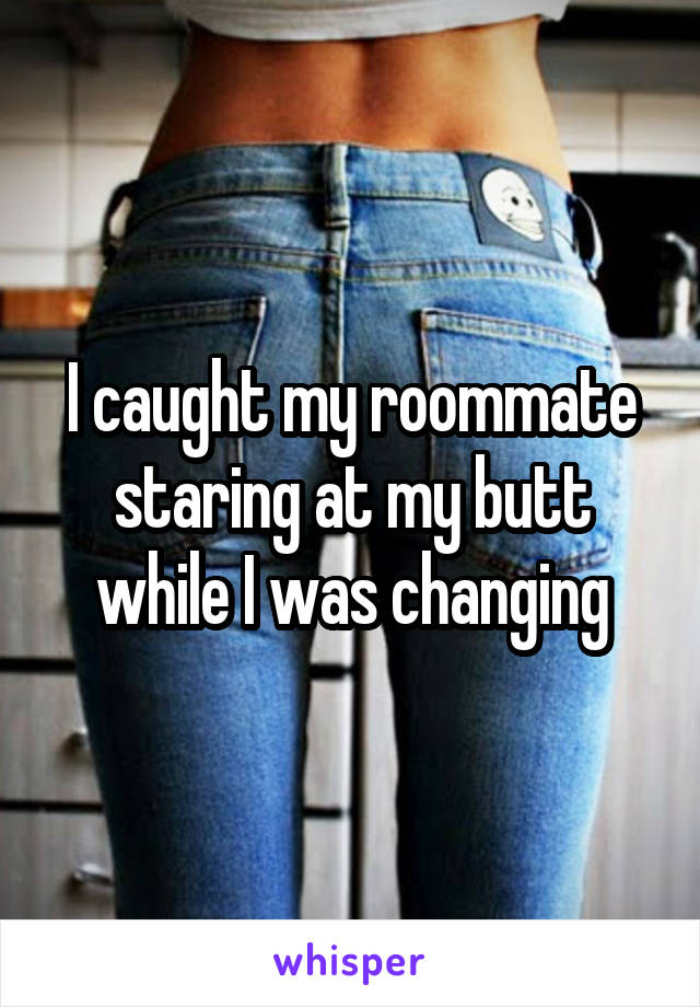 I caught my roommate staring at my butt while I was changing