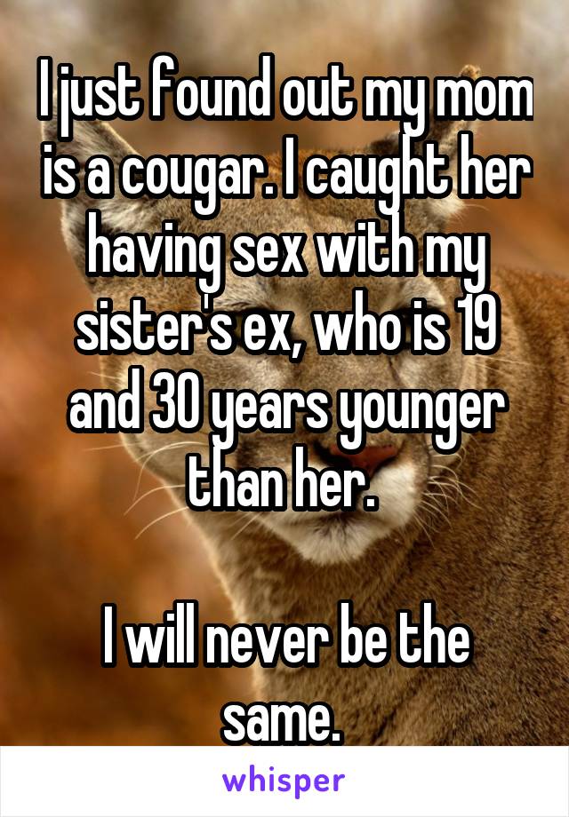 I just found out my mom is a cougar. I caught her having sex with my sister's ex, who is 19 and 30 years younger than her. 

I will never be the same. 