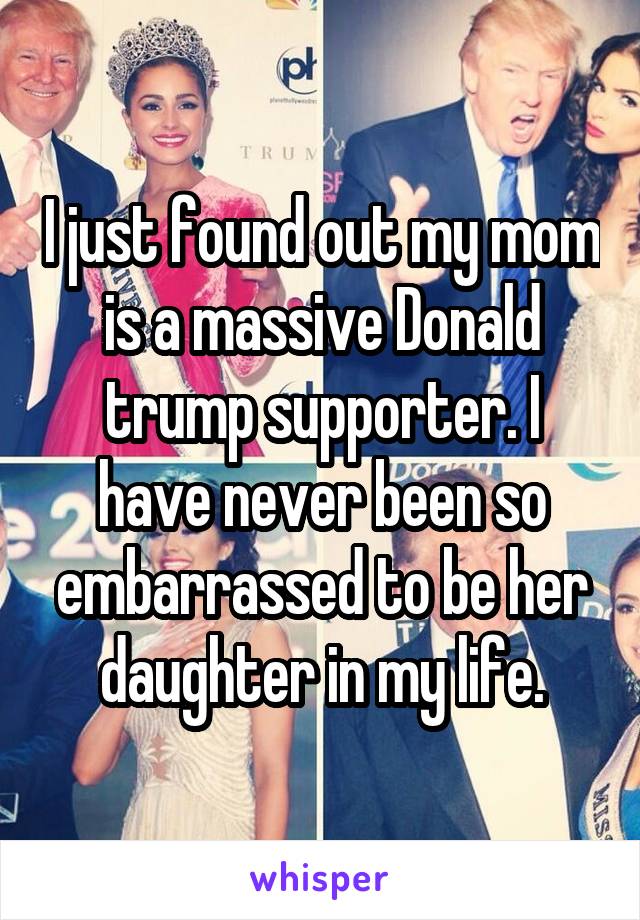 I just found out my mom is a massive Donald trump supporter. I have never been so embarrassed to be her daughter in my life.