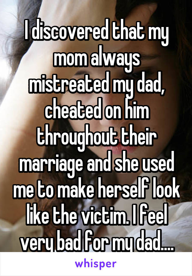 I discovered that my mom always mistreated my dad, cheated on him throughout their marriage and she used me to make herself look like the victim. I feel very bad for my dad....