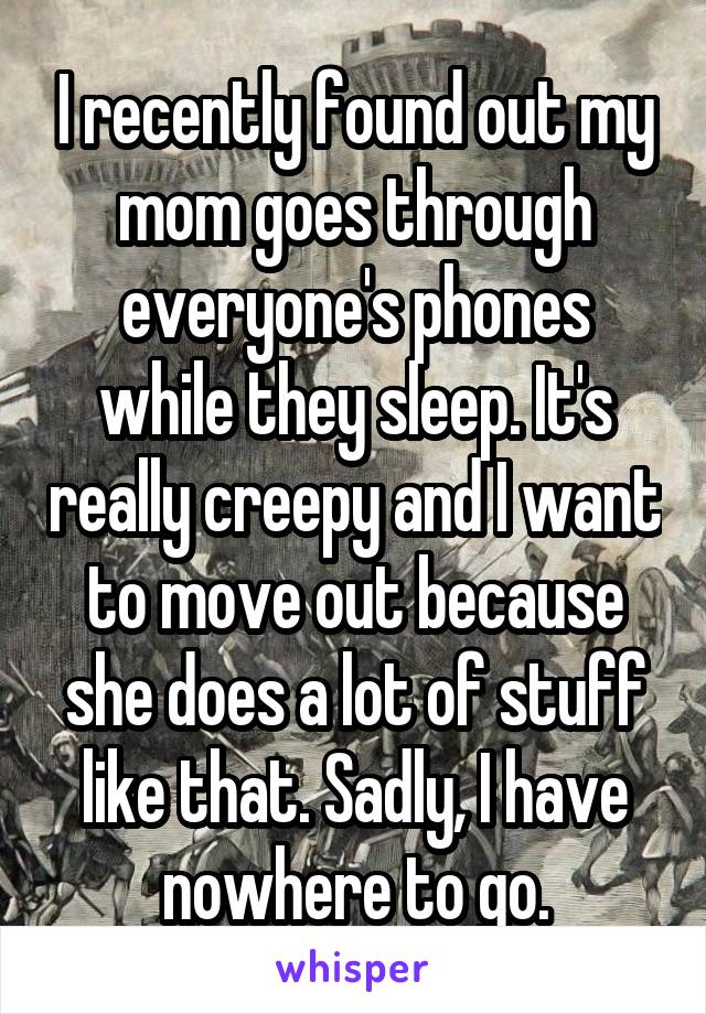 I recently found out my mom goes through everyone's phones while they sleep. It's really creepy and I want to move out because she does a lot of stuff like that. Sadly, I have nowhere to go.