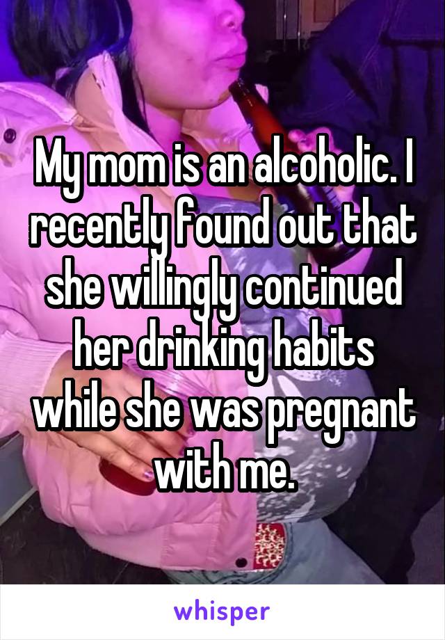 My mom is an alcoholic. I recently found out that she willingly continued her drinking habits while she was pregnant with me.