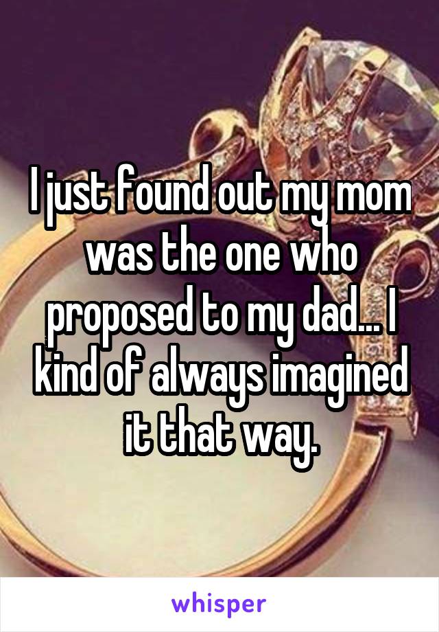 I just found out my mom was the one who proposed to my dad... I kind of always imagined it that way.