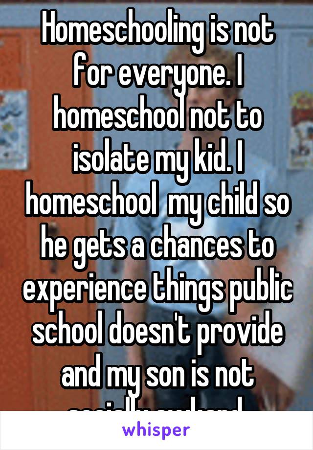 Homeschooling is not for everyone. I homeschool not to isolate my kid. I homeschool  my child so he gets a chances to experience things public school doesn't provide and my son is not socially awkard.
