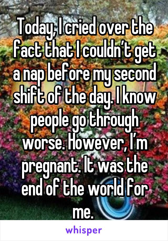Today, I cried over the fact that I couldn’t get a nap before my second shift of the day. I know people go through worse. However, I’m pregnant. It was the end of the world for me. 
