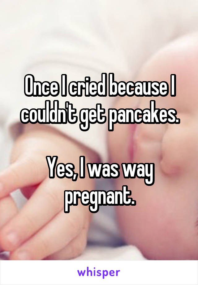 Once I cried because I couldn't get pancakes.

Yes, I was way pregnant.