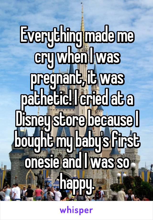 Everything made me cry when I was pregnant, it was pathetic! I cried at a Disney store because I bought my baby's first onesie and I was so happy.