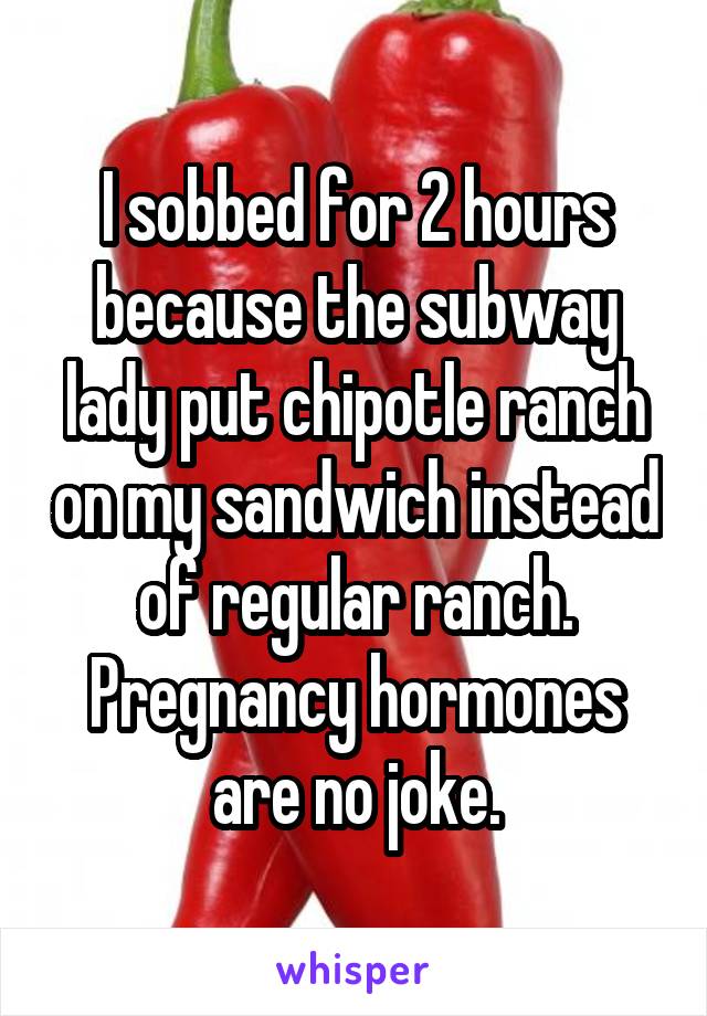 I sobbed for 2 hours because the subway lady put chipotle ranch on my sandwich instead of regular ranch. Pregnancy hormones are no joke.
