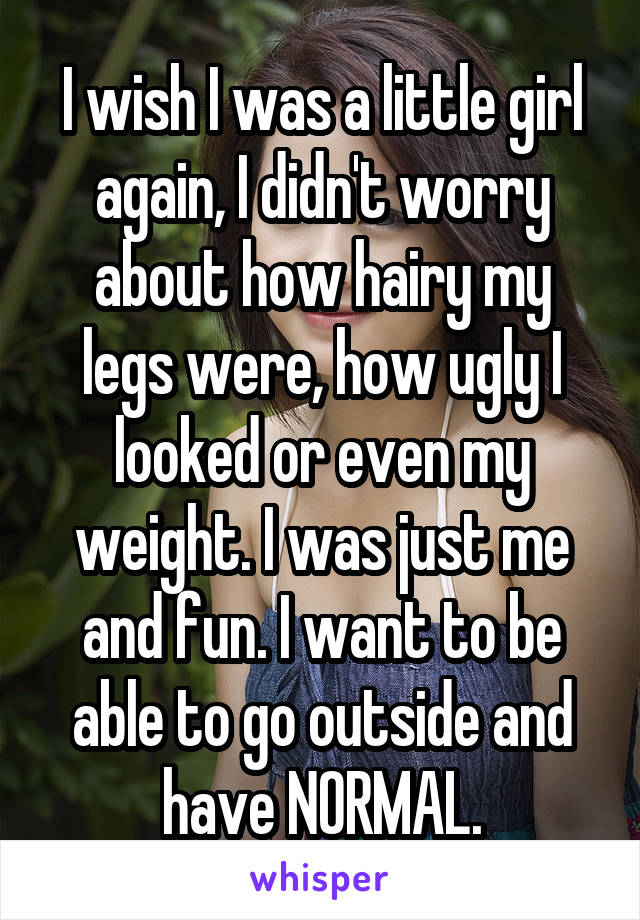 I wish I was a little girl again, I didn't worry about how hairy my legs were, how ugly I looked or even my weight. I was just me and fun. I want to be able to go outside and have NORMAL.