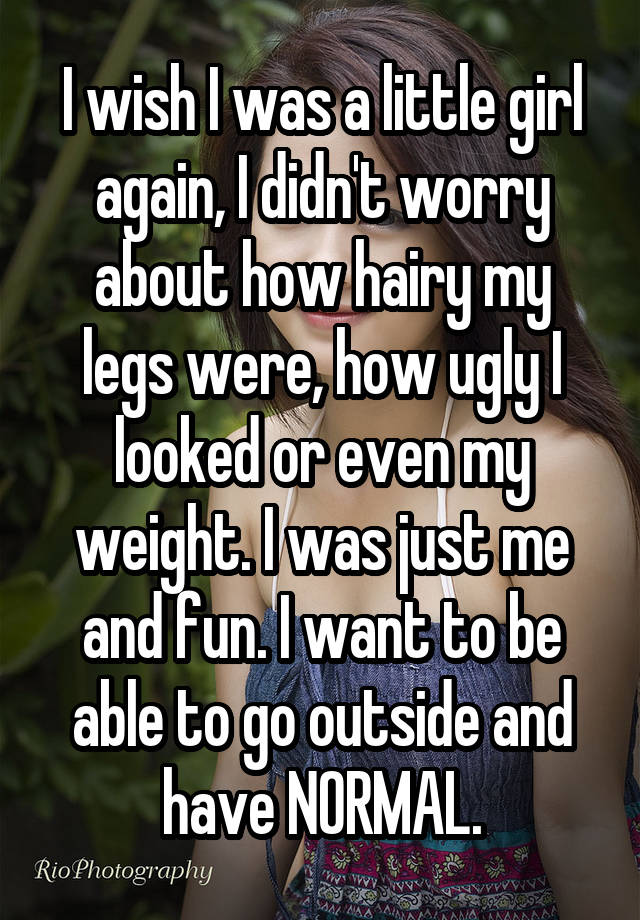 I wish I was a little girl again, I didn't worry about how hairy my legs were, how ugly I looked or even my weight. I was just me and fun. I want to be able to go outside and have NORMAL.