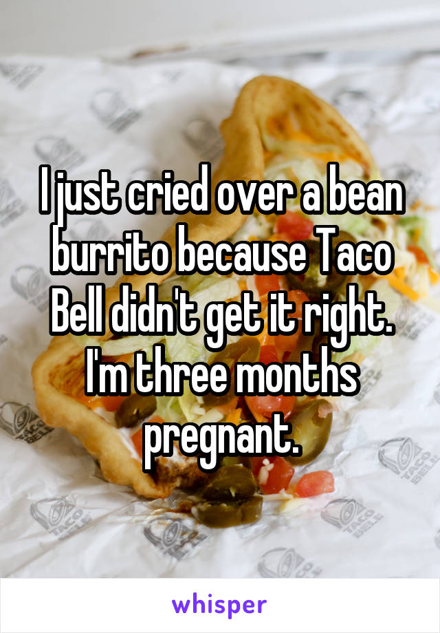 I just cried over a bean burrito because Taco Bell didn't get it right. I'm three months pregnant.