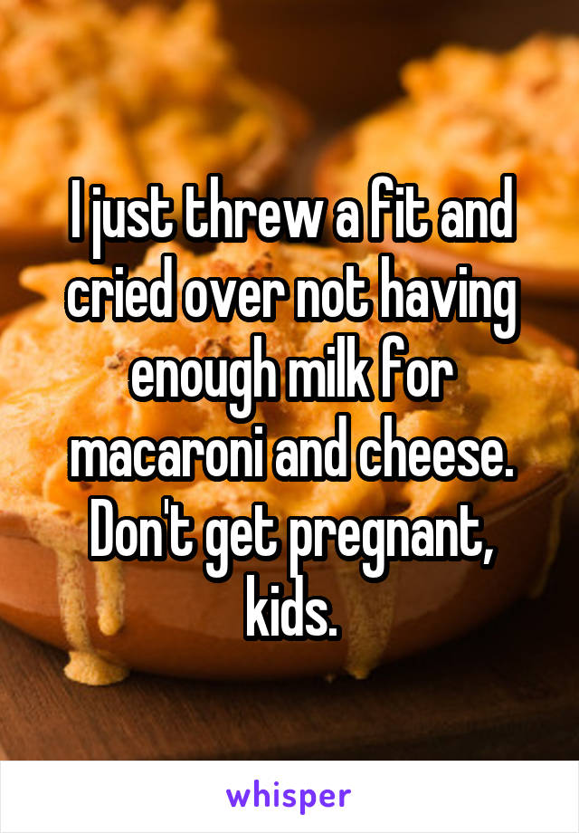 I just threw a fit and cried over not having enough milk for macaroni and cheese. Don't get pregnant, kids.