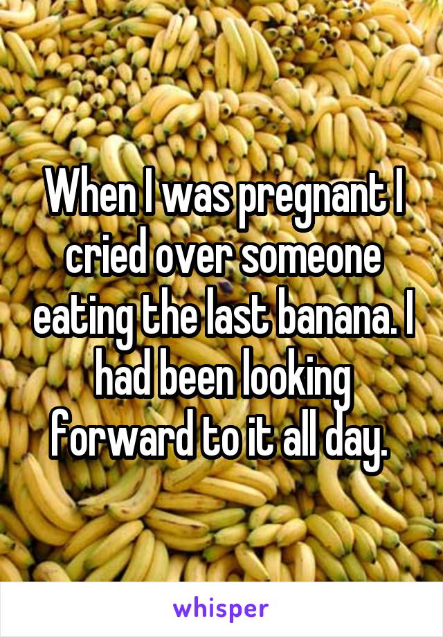 When I was pregnant I cried over someone eating the last banana. I had been looking forward to it all day. 