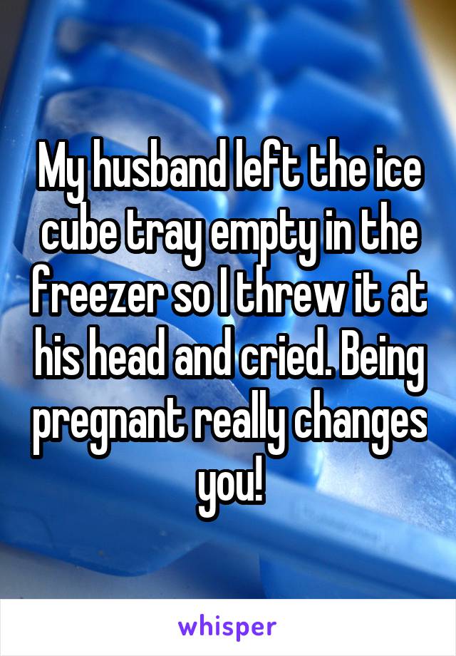 My husband left the ice cube tray empty in the freezer so I threw it at his head and cried. Being pregnant really changes you!