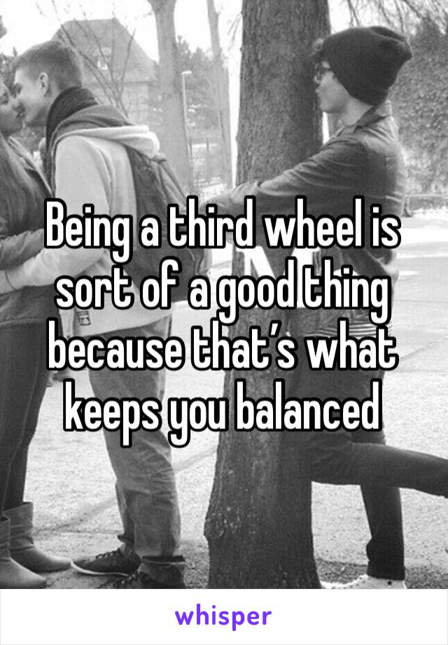 Being a third wheel is sort of a good thing because that’s what keeps you balanced 