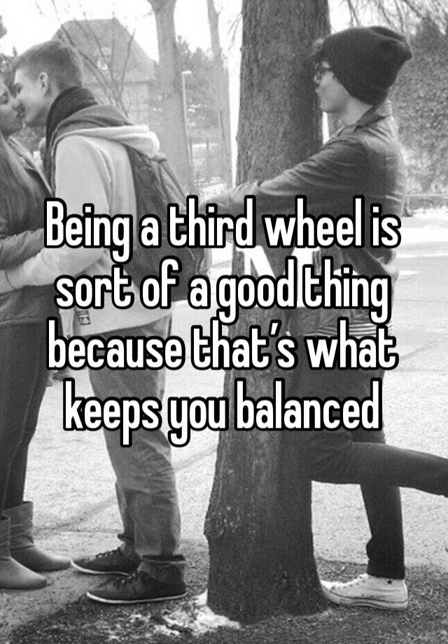 Being a third wheel is sort of a good thing because that’s what keeps you balanced 