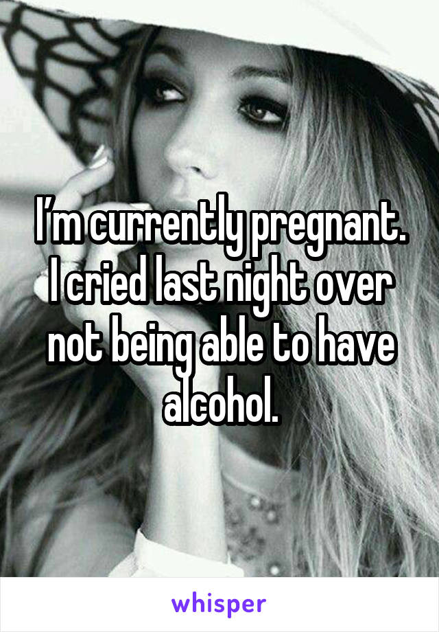 I’m currently pregnant. I cried last night over not being able to have alcohol.
