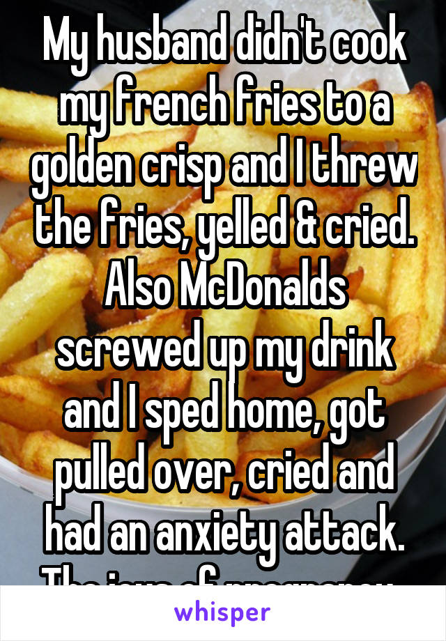 My husband didn't cook my french fries to a golden crisp and I threw the fries, yelled & cried. Also McDonalds screwed up my drink and I sped home, got pulled over, cried and had an anxiety attack. The joys of pregnancy..