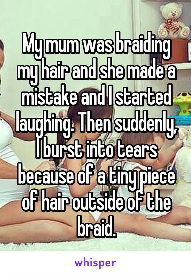 My mum was braiding my hair and she made a mistake and I started laughing. Then suddenly, I burst into tears because of a tiny piece of hair outside of the braid.
