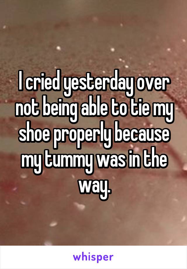 I cried yesterday over not being able to tie my shoe properly because my tummy was in the way.